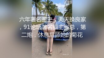  六年著名圈主，天天换良家，91论坛著名圈主张总，第二炮，休息后舔她的菊花