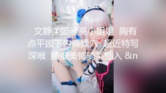   文静美腿漂亮小姐姐  胸有点平拔下内裤揉穴  超近特写深喉  腰细美臀骑乘插入 &n