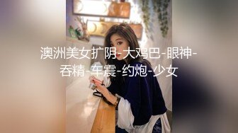 澳洲美女扩阴-大鸡巴-眼神-吞精-车震-约炮-少女