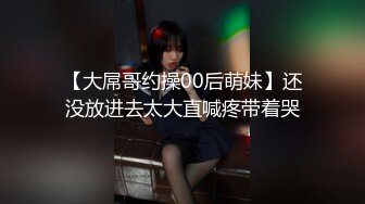 【大屌哥约操00后萌妹】还没放进去太大直喊疼带着哭