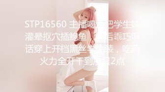 STP16560 主播喝酒把学生妹灌晕抠穴插鲍鱼，醒后乖巧听话穿上开档黑丝学生装，吃药火力全开干到凌晨2点