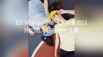 ED Mosaic??第一次与男友以外的男人在行使中车震