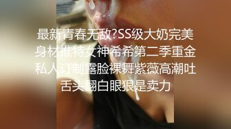 最新青春无敌?SS级大奶完美身材推特女神希希第二季重金私人订制露脸裸舞紫薇高潮吐舌头翻白眼狠是卖力