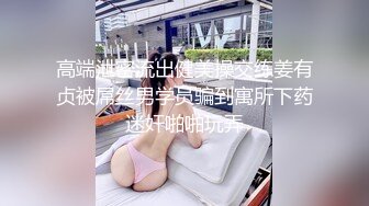 高端泄密流出健美操交练姜有贞被屌丝男学员骗到寓所下药迷奸啪啪玩弄