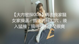 【大內密探008】再去良家騷女家操逼，拔下內褲扣穴，後入猛撞，搞得受不了又很爽