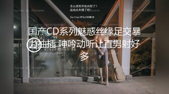 国产CD系列魅惑丝缘足交暴力抽插 呻吟动听让直男射好多