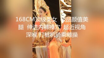 168CM顶级美女  极品颜值美腿  伸进内裤摸穴  超近视角深喉 打桩机骑乘爆操