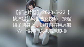 【新速片遞】 2023-5-22【搞沐足】风骚熟女技师，撩起裙子骑身上，扒开内裤用屌磨穴，慢慢插入抱着屁股操