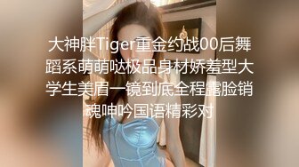 大神胖Tiger重金约战00后舞蹈系萌萌哒极品身材娇羞型大学生美眉一镜到底全程露脸销魂呻吟国语精彩对