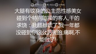 大腿有纹身的公主范性感美女碰到个特别能操的客人,干的求饶：我腿都软了,我一年都没碰到你这么厉害的,痛啊,不能做了!