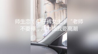 师生恋（牛仔裤女生）“老师不要停，用力插我要高潮