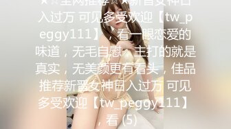 ★☆全网推荐☆★新晋女神日入过万 可见多受欢迎【tw_peggy111】，看一眼恋爱的味道，无毛自慰，主打的就是真实，无美颜更有看头，佳品推荐