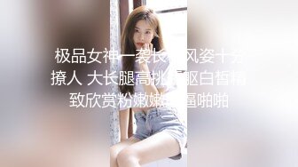  极品女神一袭长裙风姿十分撩人 大长腿高挑娇躯白皙精致欣赏粉嫩嫩逼逼啪啪