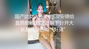 国产比女人还美的CD安德给直男细致的口交 躺下分开大长腿被操的喊“好爽”