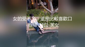 女的受不了，還是比較喜歡口-吞精-对白-美女