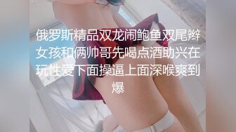 俄罗斯精品双龙闹鲍鱼双尾辫女孩和俩帅哥先喝点酒助兴在玩性爱下面操逼上面深喉爽到爆