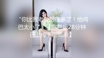 “你比我老公厉害多了！他鸡巴太小了！【完整版28分钟已上传下面简阶】