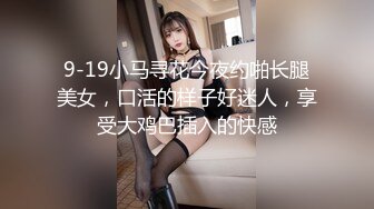 9-19小马寻花今夜约啪长腿美女，口活的样子好迷人，享受大鸡巴插入的快感