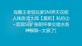 母圈王者级玩家SM界天花板人体改造大师【莫莉】私拍②~双洞SP扩张阴环拳交喷水各种极限~太狠了[