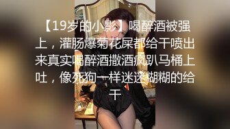 【19岁的小影】喝醉酒被强上，灌肠爆菊花屎都给干喷出来真实喝醉酒撒酒疯趴马桶上吐，像死狗一样迷迷糊糊的给干