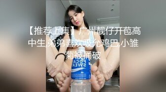 【推荐上集】广州靓仔开苞高中生,弟弟喜欢吸允鸡巴,小雏菊被捅破