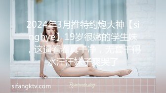 2024年3月推特约炮大神【singhye】19岁很嫩的学生妹，这逼看着真干净，无套干得水汪汪妹子爽哭了