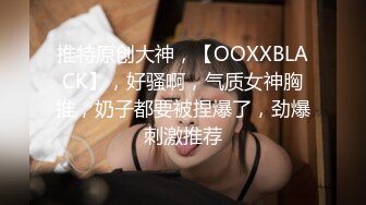 推特原创大神，【OOXXBLACK】，好骚啊，气质女神胸推，奶子都要被捏爆了，劲爆刺激推荐