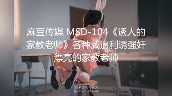 麻豆传媒 MSD-104《诱人的家教老师》各种威逼利诱强奸漂亮的家教老师