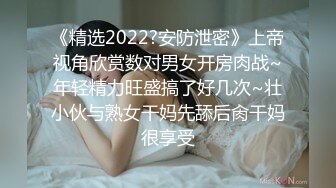 《精选2022?安防泄密》上帝视角欣赏数对男女开房肉战~年轻精力旺盛搞了好几次~壮小伙与熟女干妈先舔后肏干妈很享受