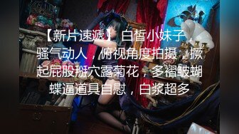 【新片速遞】 白皙小妹子，骚气动人，俯视角度拍摄，撅起屁股掰穴露菊花，多褶皱蝴蝶逼道具自慰，白浆超多