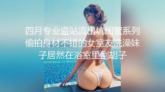 四月专业盗站流出坑闺蜜系列偷拍身材不错的女室友洗澡妹子居然在浴室里刮胡子