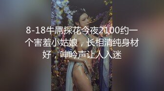 8-18牛屌探花今夜2100约一个害羞小姑娘，长相清纯身材好，呻吟声让人入迷