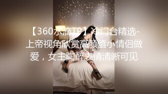 【360水滴TP】冷门台精选-上帝视角欣赏高颜值小情侣做爱，女主陶醉表情清晰可见