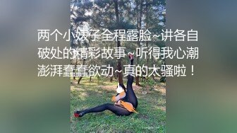 两个小婊子全程露脸~讲各自破处的精彩故事~听得我心潮澎湃蠢蠢欲动~真的太骚啦！！