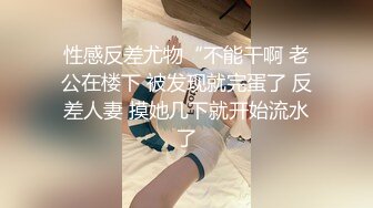 性感反差尤物“不能干啊 老公在楼下 被发现就完蛋了 反差人妻 摸她几下就开始流水了