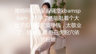 推特网红大屁股骚货kbamspbam，怀孕了还能挺着个大肚子拍照拍视频挣钱，太敬业了，奶头变黑 但白虎粉穴依然粉嫩