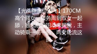 【光头胖高价双飞】170CM高个骚女，服务周到双女一起舔，翘起屁股扭动来操我，主动骑乘一前一后，两女轮流这操