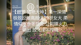 【超顶 猎艳大神】第一深情  极致反差高颜值19岁女大 柔情似水含茎舔食 公狗腰火力输出 放飞淫叫榨精