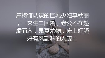 麻将馆认识的巨乳少妇李秋丽，一来生二回熟，老公不在趁虚而入，果真尤物，床上好骚好有风韵味的人妻！