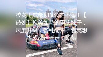 校花！成都KTV公主下海！【破处】貌美如花的重庆妹子，尺度升级，各种掰穴，看完想去成都走一走，超赞