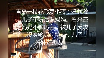 青岛一枝花Ts夏小薇：好刺激，儿子不听话操妈妈。看来还是妈妈不够厉害，被儿子反攻了。没爽够呢，快点，儿子，妹妹还想要！