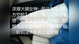 浓眉大眼女神--极品尤物【东方空姐】美足、美穴、美音诱惑，‘谢谢哥哥的小水枪，好想哥哥射进来呀’，两根手指玩到淫水浆液泛滥屁眼！