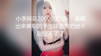 小李探花2000元约炮❤️暑期出来兼职的学生妹直接把她干到受不了了