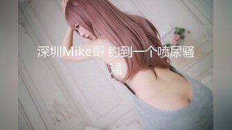 深圳Mike哥 约到一个喷尿骚逼