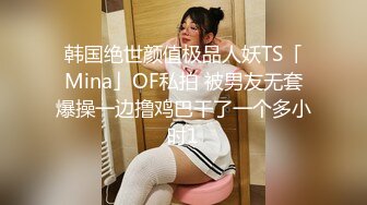 韩国绝世颜值极品人妖TS「Mina」OF私拍 被男友无套爆操一边撸鸡巴干了一个多小时1