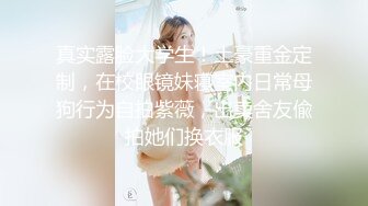 真实露脸大学生！土豪重金定制，在校眼镜妹寝室内日常母狗行为自拍紫薇，出卖舍友偸拍她们换衣服