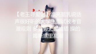 【老王寻爱记】漂亮挺乳说话声很好听的大学生面试被考官潜规则 多姿势无套抽插 操的竭嘶底里高潮