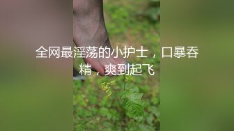 全网最淫荡的小护士，口暴吞精，爽到起飞