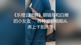 《乐橙云破解》眼镜哥和白嫩的小女友❤️各种姿势啪啪从床上干到床下