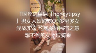 ✨T国淫趴皇后「honeytipsy」男女人妖通吃OF多男多女混战实录 约炮乡野民宿之意想不到的女上位骑乘